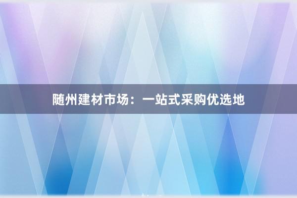 随州建材市场：一站式采购优选地