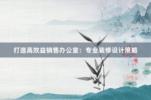 打造高效益销售办公室：专业装修设计策略